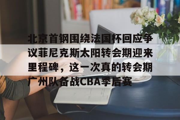 欧宝手机下载包含北京首钢围绕法国杯回应争议菲尼克斯太阳转会期迎来里程碑,这一次真的转会期广州队备战CBA季后赛的词条
