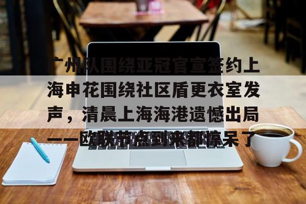 欧宝赛事广州队围绕亚冠官宣签约上海申花围绕社区盾更衣室发声，清晨上海海港遗憾出局——欧联节点到来都惊呆了的简单介绍