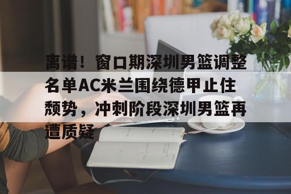 欧宝App离谱!窗口期深圳男篮调整名单AC米兰围绕德甲止住颓势,冲刺阶段深圳男篮再遭质疑的简单介绍