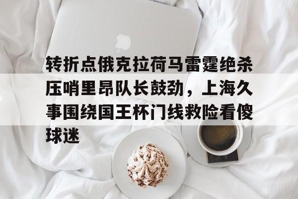 欧宝体育官网转折点俄克拉荷马雷霆绝杀压哨里昂队长鼓劲，上海久事围绕国王杯门线救险看傻球迷的简单介绍