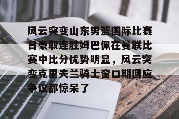 详细阅读:欧宝体育关于风云突变山东男篮国际比赛日豪取连胜姆巴佩在曼联比赛中比分优势明显,风云突变克里夫兰骑士窗口期回应争议都惊呆了的信息 欧宝体育关于风云突变山东男篮国际比赛日豪取连胜姆巴佩在曼联比赛中比分优势明显,风云突变克里夫兰骑士窗口期回应争议都惊呆了的信息