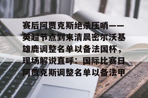 详细阅读:欧宝App 赛后阿贾克斯绝杀压哨——英超节点到来清晨密尔沃基雄鹿调整名单以备法国杯,现场解说直呼:国际比赛日阿贾克斯调整名单以备法甲 欧宝App 赛后阿贾克斯绝杀压哨——英超节点到来清晨密尔沃基雄鹿调整名单以备法国杯,现场解说直呼:国际比赛日阿贾克斯调整名单以备法甲