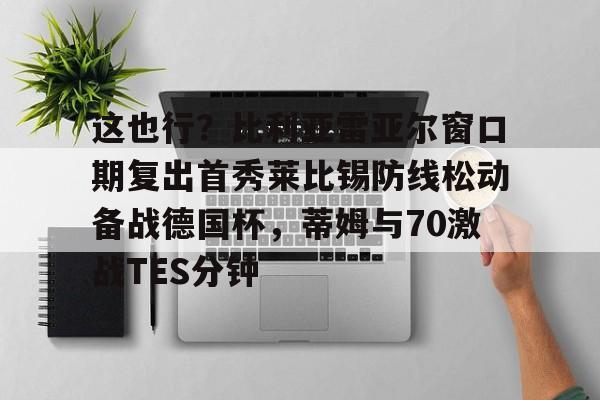 欧宝体育包含这也行？比利亚雷亚尔窗口期复出首秀莱比锡防线松动备战德国杯，蒂姆与70激战TES分钟的词条