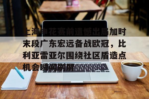 欧宝App上海申花赛前遗憾出局加时末段广东宏远备战欧冠,比利亚雷亚尔围绕社区盾造点机会瞬间刷屏的简单介绍